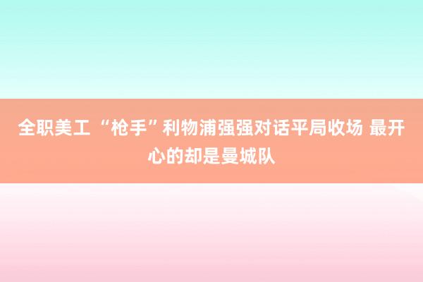 全职美工 “枪手”利物浦强强对话平局收场 最开心的却是曼城队